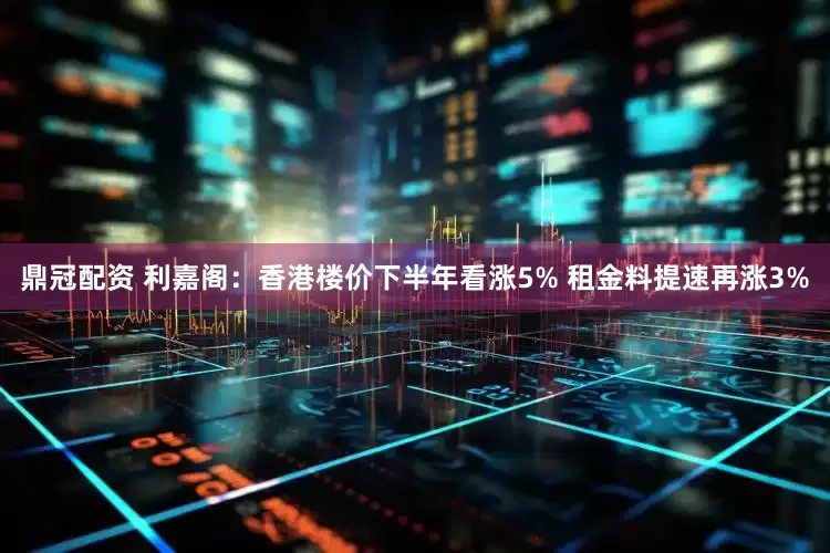 鼎冠配资 利嘉阁：香港楼价下半年看涨5% 租金料提速再涨3%