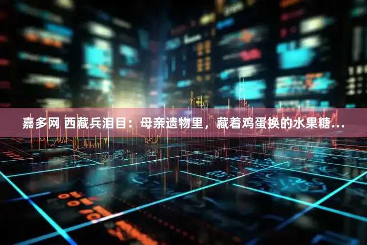嘉多网 西藏兵泪目：母亲遗物里，藏着鸡蛋换的水果糖…