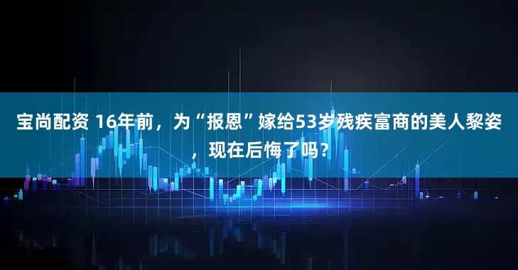 宝尚配资 16年前，为“报恩”嫁给53岁残疾富商的美人黎姿，现在后悔了吗？