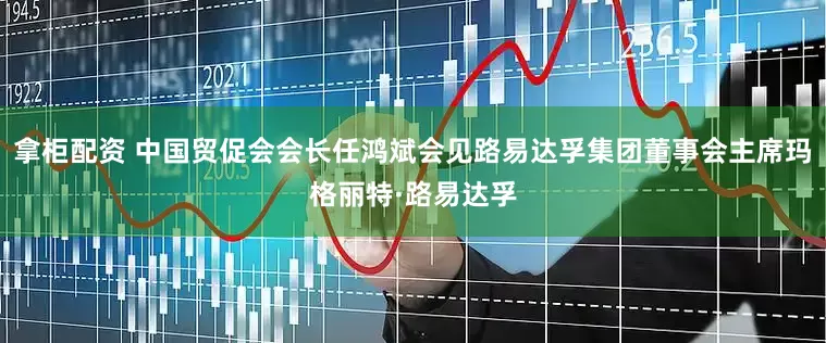 拿柜配资 中国贸促会会长任鸿斌会见路易达孚集团董事会主席玛格丽特·路易达孚