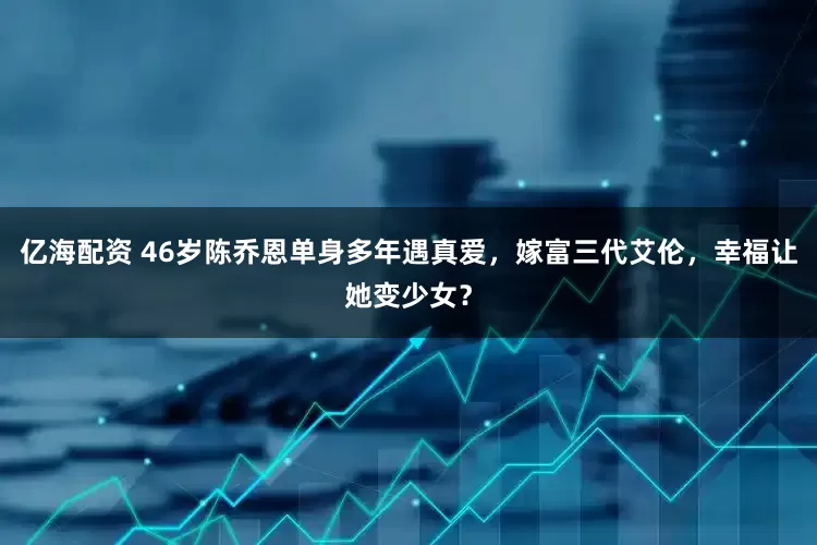 亿海配资 46岁陈乔恩单身多年遇真爱，嫁富三代艾伦，幸福让她变少女？