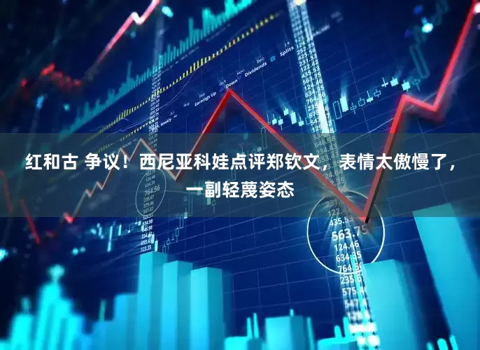 红和古 争议！西尼亚科娃点评郑钦文，表情太傲慢了，一副轻蔑姿态
