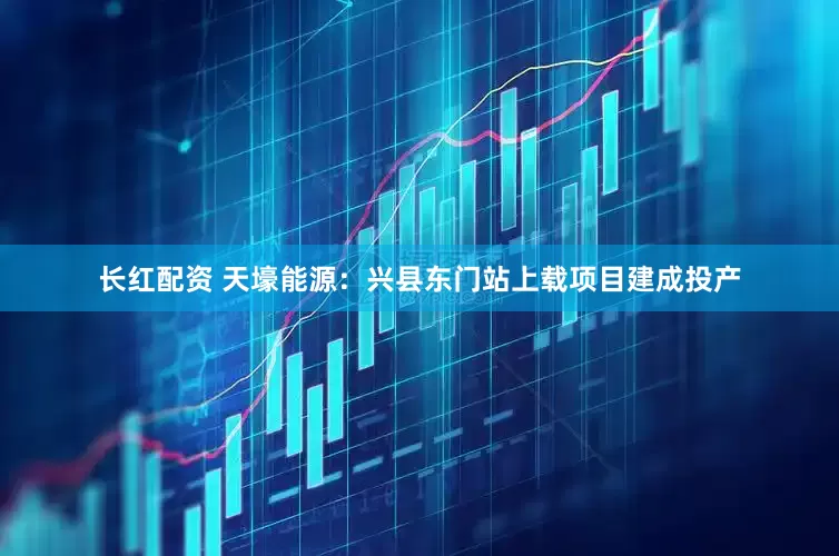 长红配资 天壕能源：兴县东门站上载项目建成投产