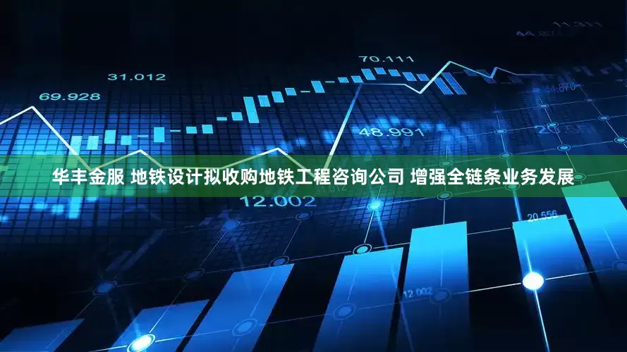 华丰金服 地铁设计拟收购地铁工程咨询公司 增强全链条业务发展