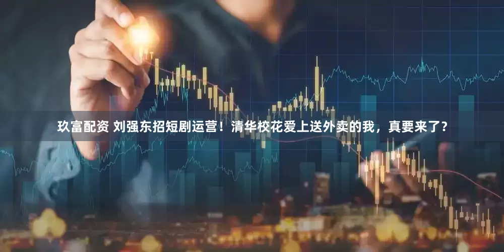 玖富配资 刘强东招短剧运营！清华校花爱上送外卖的我，真要来了？