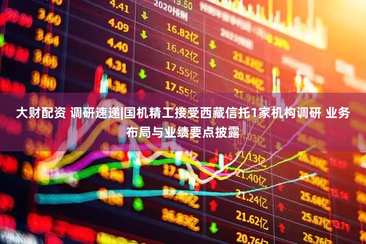 大财配资 调研速递|国机精工接受西藏信托1家机构调研 业务布局与业绩要点披露