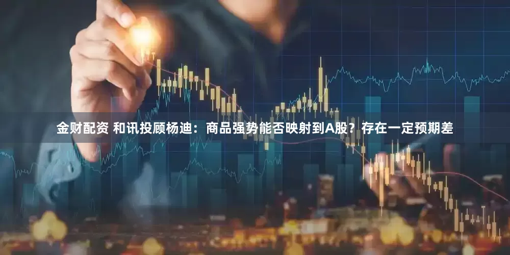 金财配资 和讯投顾杨迪：商品强势能否映射到A股？存在一定预期差