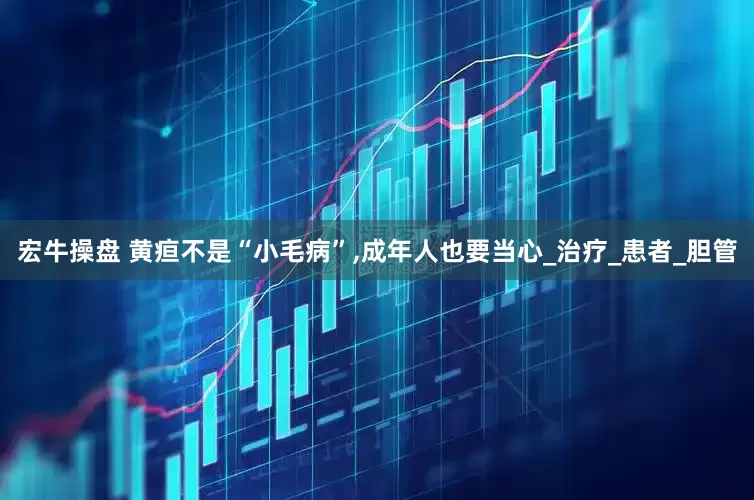 宏牛操盘 黄疸不是“小毛病”,成年人也要当心_治疗_患者_胆管