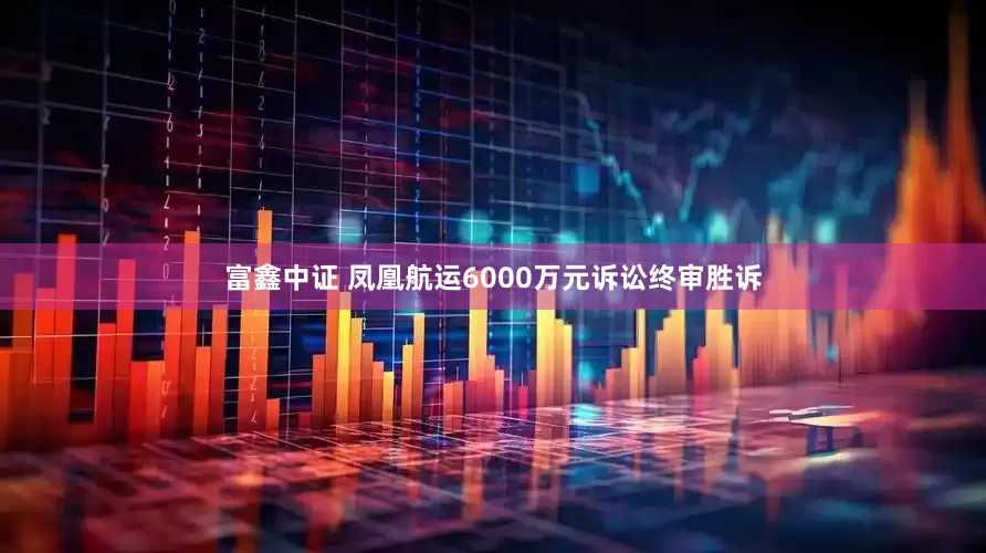 富鑫中证 凤凰航运6000万元诉讼终审胜诉