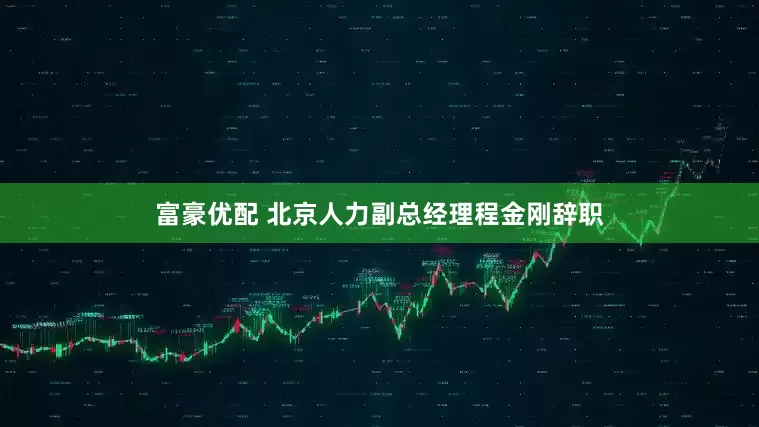 富豪优配 北京人力副总经理程金刚辞职