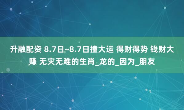 升融配资 8.7日~8.7日撞大运 得财得势 钱财大赚 无灾无难的生肖_龙的_因为_朋友