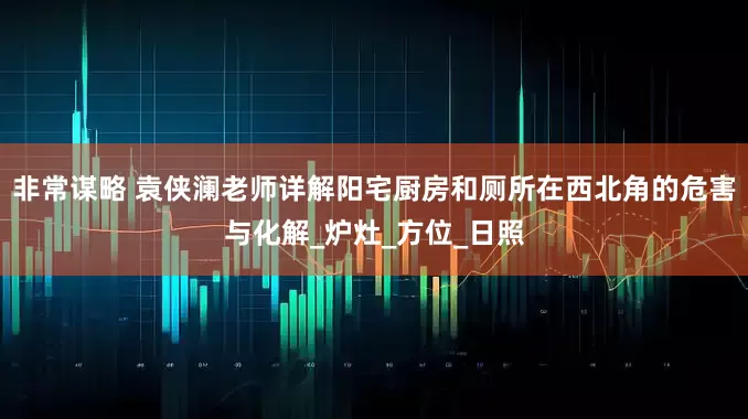 非常谋略 袁侠澜老师详解阳宅厨房和厕所在西北角的危害与化解_炉灶_方位_日照