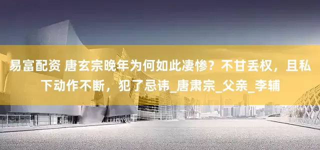 易富配资 唐玄宗晚年为何如此凄惨？不甘丢权，且私下动作不断，犯了忌讳_唐肃宗_父亲_李辅