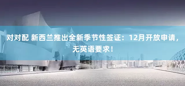 对对配 新西兰推出全新季节性签证：12月开放申请，无英语要求！