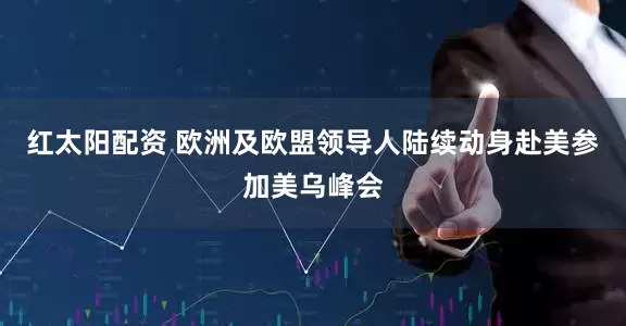 红太阳配资 欧洲及欧盟领导人陆续动身赴美参加美乌峰会