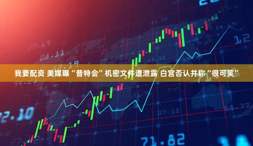 我要配资 美媒曝“普特会”机密文件遭泄露 白宫否认并称“很可笑”