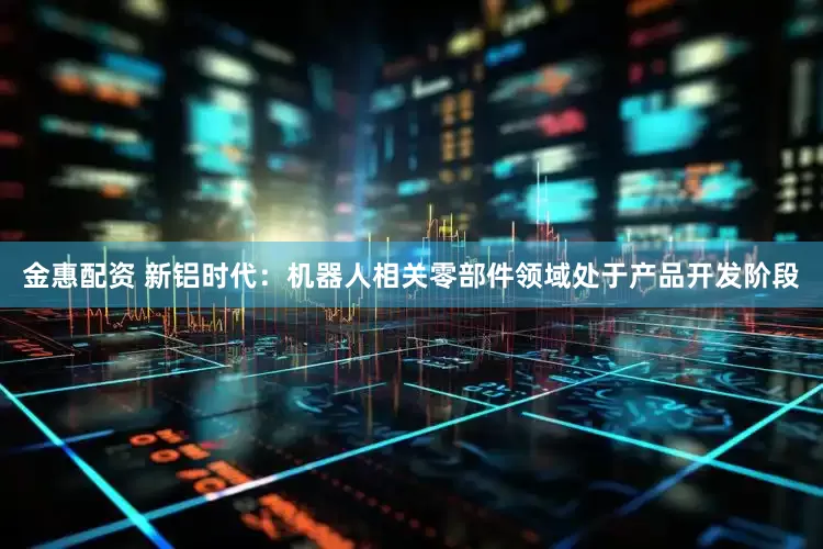 金惠配资 新铝时代：机器人相关零部件领域处于产品开发阶段