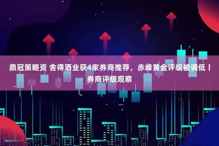 鼎冠策略资 舍得酒业获4家券商推荐，赤峰黄金评级被调低丨券商评级观察