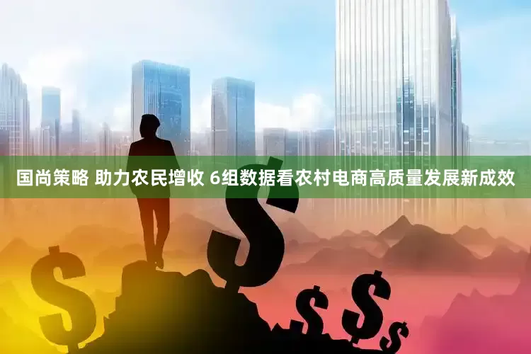 国尚策略 助力农民增收 6组数据看农村电商高质量发展新成效