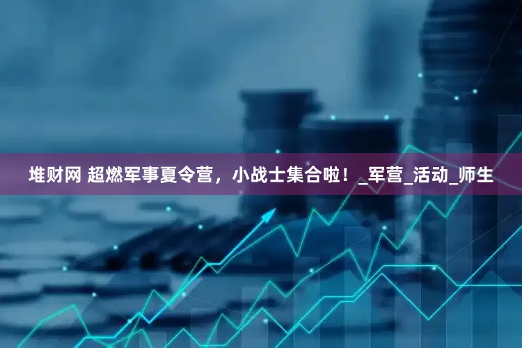 堆财网 超燃军事夏令营，小战士集合啦！_军营_活动_师生