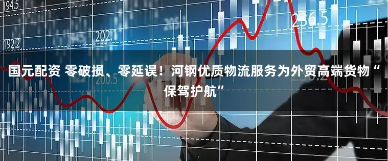 国元配资 零破损、零延误！河钢优质物流服务为外贸高端货物“保驾护航”