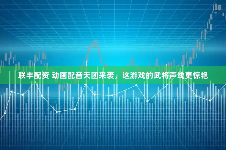 联丰配资 动画配音天团来袭，这游戏的武将声线更惊艳