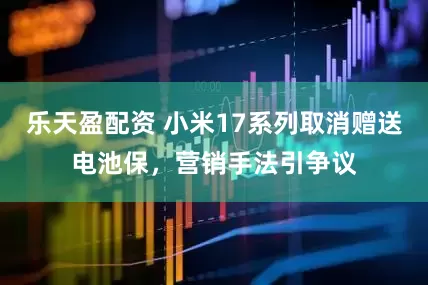 乐天盈配资 小米17系列取消赠送电池保，营销手法引争议