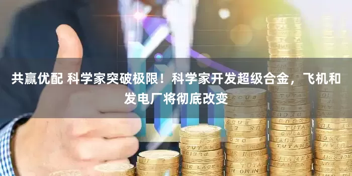共赢优配 科学家突破极限！科学家开发超级合金，飞机和发电厂将彻底改变