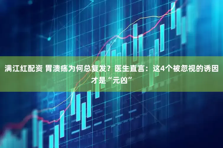 满江红配资 胃溃疡为何总复发？医生直言：这4个被忽视的诱因才是“元凶”