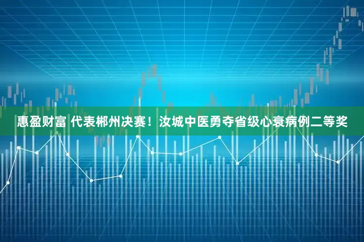 惠盈财富 代表郴州决赛！汝城中医勇夺省级心衰病例二等奖
