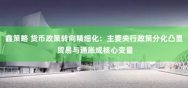 鑫策略 货币政策转向精细化：主要央行政策分化凸显 贸易与通胀成核心变量