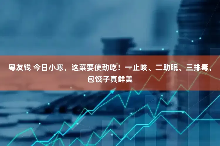 粤友钱 今日小寒，这菜要使劲吃！一止咳、二助眠、三排毒，包饺子真鲜美
