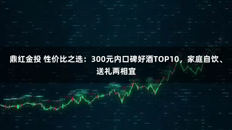 鼎红金投 性价比之选：300元内口碑好酒TOP10，家庭自饮、送礼两相宜