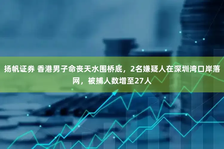 扬帆证券 香港男子命丧天水围桥底，2名嫌疑人在深圳湾口岸落网，被捕人数增至27人