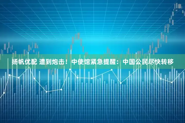 扬帆优配 遭到炮击！中使馆紧急提醒：中国公民尽快转移