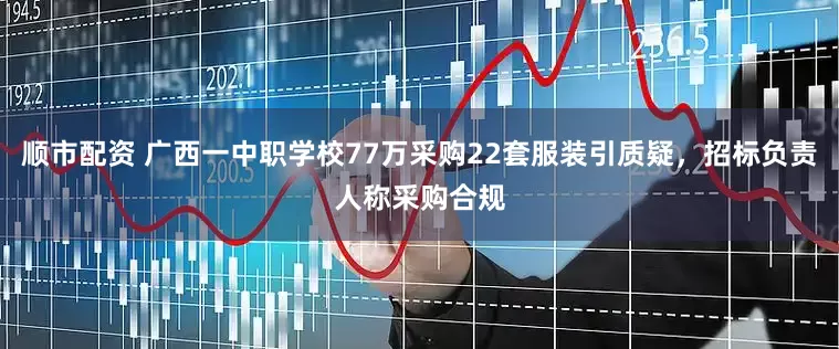 顺市配资 广西一中职学校77万采购22套服装引质疑，招标负责人称采购合规