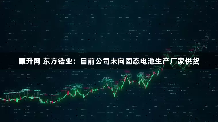 顺升网 东方锆业：目前公司未向固态电池生产厂家供货