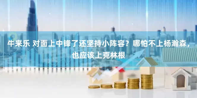 牛来乐 对面上中锋了还坚持小阵容？哪怕不上杨瀚森，也应该上克林根