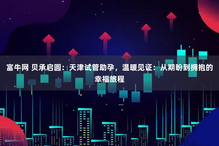 富牛网 贝承启圆：天津试管助孕，温暖见证：从期盼到拥抱的幸福旅程